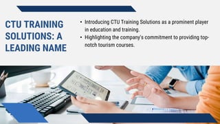 CTU TRAINING
SOLUTIONS: A
LEADING NAME
• Introducing CTU Training Solutions as a prominent player
in education and training.
• Highlighting the company's commitment to providing top-
notch tourism courses.
 