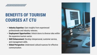 • Industry Expertise: Gain insights from experienced
professionals and industry veterans.
• Employment Opportunities: Unlock doors to diverse roles within
the expansive tourism sector.
• Skill Enhancement: Develop interpersonal, customer service,
and management skills.
• Global Perspective: Understand cultural nuances for effective
communication.
BENEFITS OF TOURISM
COURSES AT CTU
 