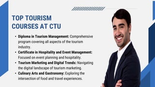TOP TOURISM
COURSES AT CTU
• Diploma in Tourism Management: Comprehensive
program covering all aspects of the tourism
industry.
• Certificate in Hospitality and Event Management:
Focused on event planning and hospitality.
• Tourism Marketing and Digital Trends: Navigating
the digital landscape of tourism marketing.
• Culinary Arts and Gastronomy: Exploring the
intersection of food and travel experiences.
 