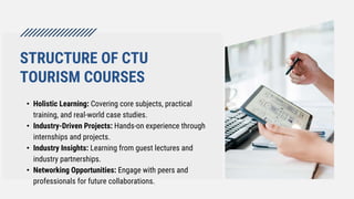 STRUCTURE OF CTU
TOURISM COURSES
• Holistic Learning: Covering core subjects, practical
training, and real-world case studies.
• Industry-Driven Projects: Hands-on experience through
internships and projects.
• Industry Insights: Learning from guest lectures and
industry partnerships.
• Networking Opportunities: Engage with peers and
professionals for future collaborations.
 