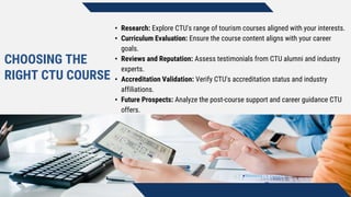 CHOOSING THE
RIGHT CTU COURSE
• Research: Explore CTU's range of tourism courses aligned with your interests.
• Curriculum Evaluation: Ensure the course content aligns with your career
goals.
• Reviews and Reputation: Assess testimonials from CTU alumni and industry
experts.
• Accreditation Validation: Verify CTU's accreditation status and industry
affiliations.
• Future Prospects: Analyze the post-course support and career guidance CTU
offers.
 