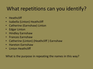 What repetitions can you identify?
•   Heathcliff
•   Isabella (Linton) Heathcliff
•   Catherine (Earnshaw) Linton
•   Edgar Linton
•   Hindley Earnshaw
•   Frances Earnshaw
•   Catherine (Linton) (Heathcliff ) Earnshaw
•   Hareton Earnshaw
•   Linton Heathcliff

What is the purpose in repeating the names in this way?
 