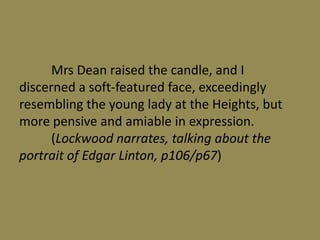 Mrs Dean raised the candle, and I
discerned a soft-featured face, exceedingly
resembling the young lady at the Heights, but
more pensive and amiable in expression.
      (Lockwood narrates, talking about the
portrait of Edgar Linton, p106/p67)
 