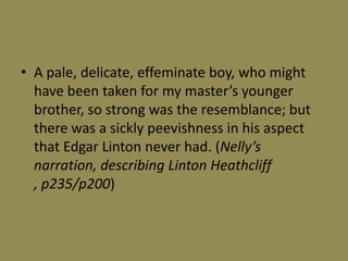 • A pale, delicate, effeminate boy, who might
  have been taken for my master’s younger
  brother, so strong was the resemblance; but
  there was a sickly peevishness in his aspect
  that Edgar Linton never had. (Nelly’s
  narration, describing Linton Heathcliff
  , p235/p200)
 