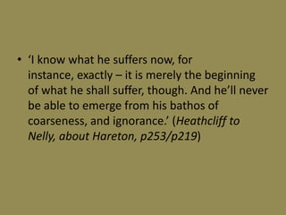 • ‘I know what he suffers now, for
  instance, exactly – it is merely the beginning
  of what he shall suffer, though. And he’ll never
  be able to emerge from his bathos of
  coarseness, and ignorance.’ (Heathcliff to
  Nelly, about Hareton, p253/p219)
 