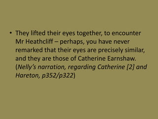 • They lifted their eyes together, to encounter
  Mr Heathcliff – perhaps, you have never
  remarked that their eyes are precisely similar,
  and they are those of Catherine Earnshaw.
  (Nelly’s narration, regarding Catherine [2] and
  Hareton, p352/p322)
 