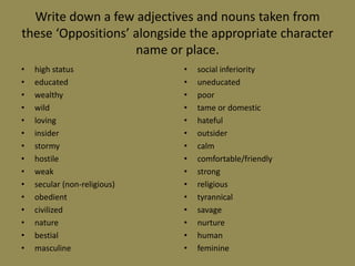 Write down a few adjectives and nouns taken from
these ‘Oppositions’ alongside the appropriate character
                    name or place.
•   high status               •   social inferiority
•   educated                  •   uneducated
•   wealthy                   •   poor
•   wild                      •   tame or domestic
•   loving                    •   hateful
•   insider                   •   outsider
•   stormy                    •   calm
•   hostile                   •   comfortable/friendly
•   weak                      •   strong
•   secular (non-religious)   •   religious
•   obedient                  •   tyrannical
•   civilized                 •   savage
•   nature                    •   nurture
•   bestial                   •   human
•   masculine                 •   feminine
 
