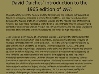David Daiches’ introduction to the
            1965 edition of WH:
Throughout the novel the homely and the familiar and the wild and extravagant go
together, the former providing a setting for the latter ... We have noted a contrast
between the fireless grate at Thrushcross Grange and the roaring fires of Wuthering
Heights; but even more noticeable in the book is the contrast between the luxury and
comfort of Thrushcross Grange, lying in the soft valley below, and the fierce unpadded
existence at the Heights, which lie exposed to the winds on high moorland...

…this vision of a soft luxury at Thrushcross Grange ... provides the starting point for
that view of the novel which sees it essentially as a carefully patterned weaving of
multiple contrasts between storm and calm. This is the view persuasively argued by
Lord David Cecil in Chapter 5 of his Early Victorian Novelists (1948). Lord David
carefully divides the principal characters in the story into children of calm and children
of storm and their offspring, who are various crosses between the two; offspring of
love combine the best qualities of the parents and offspring of hate (eg Linton
Heathcliff) combine the worst. Children of storm mis-mated to children of calm or
frustrated in their desire to mate with fellow children of storm are driven to destructive
madness; but children of such mis-matings if those mismatings were made in love not
in hate (eg Catherine and Edgar, Hindley and Frances) can themselves mate and
restore harmony between opposing elements. Such harmony is restored by the
marriage of the younger Catherine with Hareton at the end of the novel.
 