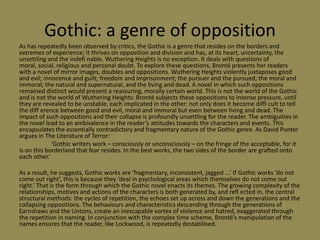 Gothic: a genre of opposition
As has repeatedly been observed by critics, the Gothic is a genre that resides on the borders and
extremes of experience; it thrives on opposition and division and has, at its heart, uncertainty, the
unsettling and the indefi nable. Wuthering Heights is no exception. It deals with questions of
moral, social, religious and personal doubt. To explore these questions, Brontë presents her readers
with a novel of mirror images, doubles and oppositions. Wuthering Heights violently juxtaposes good
and evil; innocence and guilt; freedom and imprisonment; the pursuer and the pursued; the moral and
immoral; the natural and supernatural, and the living and dead. A novel in which such oppositions
remained distinct would present a reassuring, morally certain world. This is not the world of the Gothic
and is not the world of Wuthering Heights: Brontë subjects these oppositions to intense pressure, until
they are revealed to be unstable, each implicated in the other: not only does it become diffi cult to tell
the diff erence between good and evil, moral and immoral but even between living and dead. The
impact of such oppositions and their collapse is profoundly unsettling for the reader. The ambiguities in
the novel lead to an ambivalence in the reader’s attitudes towards the characters and events. This
encapsulates the essentially contradictory and fragmentary nature of the Gothic genre. As David Punter
argues in The Literature of Terror:
             ‘Gothic writers work – consciously or unconsciously – on the fringe of the acceptable, for it
is on this borderland that fear resides. In the best works, the two sides of the border are grafted onto
each other.’

As a result, he suggests, Gothic works are ‘fragmentary, inconsistent, jagged ...’ If Gothic works ‘do not
come out right’, this is because they ‘deal in psychological areas which themselves do not come out
right.’ That is the form through which the Gothic novel enacts its themes. The growing complexity of the
relationships, motives and actions of the characters is both generated by, and refl ected in, the central
structural methods: the cycles of repetition, the echoes set up across and down the generations and the
collapsing oppositions. The behaviours and characteristics descending through the generations of
Earnshaws and the Lintons, create an inescapable vortex of violence and hatred, exaggerated through
the repetition in naming. In conjunction with the complex time scheme, Brontë’s manipulation of the
names ensures that the reader, like Lockwood, is repeatedly destabilised.
 