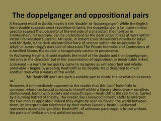 The doppelganger and oppositional pairs
A frequent motif in Gothic novels is the ‘double’ or ‘doppelganger’. While the English
term double suggests exact repetition (a twin), the doppelganger is far more sinister,
used to suggest the possibility of the evil side of a character: the monster in
Frankenstein, for example, can be understood as the destructive forces at work within
Victor Frankenstein’s psyche; Mr Hyde, in Robert Louis Stevenson’s novella Dr Jekyll
and Mr Hyde, is the dark uncontrolled force of science within the respectable Dr
Jekyll; in James Hogg’s dark tale of obsession The Private Memoirs and Confessions of
a Justified Sinner, the double is recognisably satanic in provenance.
In Wuthering Heights, Brontë exploits the motif of the double and the doppelganger,
not only in the character but in her presentation of oppositions as inextricably linked.
Lockwood – a narrator we quickly come to recognise as self-absorbed and wholly
unreliable – begins by greeting Heathcliff as his double. He is delighted to meet
another man who is weary of the world:
            ‘Mr Heathcliff and I are such a suitable pair to divide the desolation between
us.’
However, it is immediately apparent to the reader that this ‘pair’ have little in
common: where Lockwood constructs himself within a literary stereotype – sensitive,
disillusioned, bored with society and misanthropic – Heathcliff is the real thing, fuelled
by a burning hatred of society. The reader, like Lockwood himself, shifts to interpret
the two men as opposites: indeed they might be seen to ‘divide’ the world between
them, an interpretation reinforced by their names (wood v. heath). Lockwood
represents acceptable gentility; Heathcliff , of unknown parentage, is brutal without
the patina of civilisation and polished society.
 