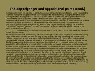 The doppelganger and oppositional pairs (contd.)
The ease with which it is possible to attribute opposite personal characteristics and social values to the
two men, makes the collapse of these oppositions all the more shocking. Throughout the first three
framing chapters this oppositional relationship is questioned and blurred. Through the character of
Lockwood the values of civilised society – the society which sets itself up in opposition to the
raw, uncultivated world of Wuthering Heights – are compromised, revealed as implicated in the violence
it apparently shuns. We see this in Lockwood’s brutal treatment of the dogs; the violence of his
response to his humiliation; the verbs and adverbs used to describe his second visit to the Heights
(‘ejaculated’, ‘grasped’, ‘knocked’, ‘shook’, ‘vehemently’) and most particularly in his rubbing of the
waif’s wrists until they bleed.
             ‘I pulled its wrist onto the broken pane and rubbed it to and fro till the blood ran down and
soaked the bedclothes’
It is an opposition which is repeatedly established throughout the novel only to be undermined: young
Edgar and Isabella Linton fi ght over the dog, pulling it apart; the dogs protecting the superfi cially
civilised Thrushcross Grange attack and seriously injure Catherine *1+; Linton ‘winks’ at the violent
treatment of Catherine by Heathcliff ; Frances is encouraged to pull the hair of Heathcliff as he passes.
All of these examples of violence are taken from the ‘civilised’ world: domestic violence is seen and
accepted by all the characters, including the ‘gentlemanly’ Lockwood, as a normal part of everyday life.
As David Punter suggests, the Gothic novel explores its themes through its structure and this is seen
particularly clearly in the destabilising of conventional oppositions in Wuthering Heights. So too is the
marginal position that the Gothic occupies both in terms of its place among literary genres and its
exploration of liminal spaces – the places on the edge, at the boundary. In Wuthering Heights Brontë
repeatedly ensures these boundaries are crossed or broken: Catherine [1] declares that Heathcliff is
more herself than she is, destabilising the boundary between the self and other; she continues to exert
infl uence after death; windows are shattered, violating the limits society establishes between the
inside and outside, nature and culture, civilised and natural and so on. In this Gothic novel the rules by
which we expect the world and society to operate are not simply broken, they are shown not to apply;
appropriately for a novel of collapsing oppositions, this is both frightening and liberating.
 