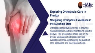 Exploring Orthopedic Care in
Florida
Navigating Orthopedic Excellence in
the Sunshine State
Orthopedic care plays a vital role in ensuring
musculoskeletal health and maintaining an active
lifestyle. This presentation sheds light on the
diverse landscape of orthopedic services
available in Florida, emphasizing the quality of
care, specialties, and innovations offered.
 