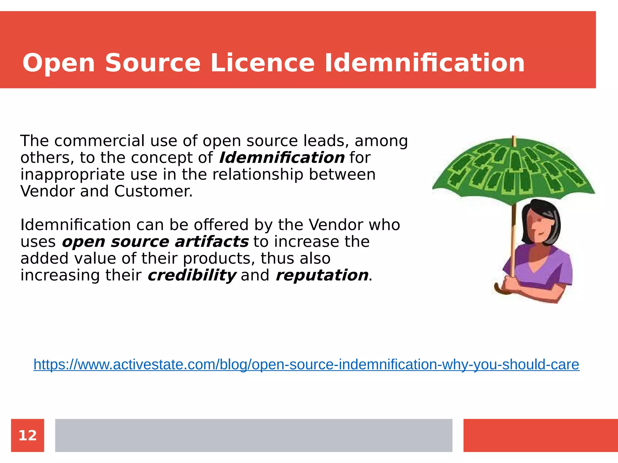 12
Open Source Licence Idemnification
The commercial use of open source leads, among
others, to the concept of Idemnification for
inappropriate use in the relationship between
Vendor and Customer.
Idemnification can be offered by the Vendor who
uses open source artifacts to increase the
added value of their products, thus also
increasing their credibility and reputation.
https://www.activestate.com/blog/open-source-indemnification-why-you-should-care
 