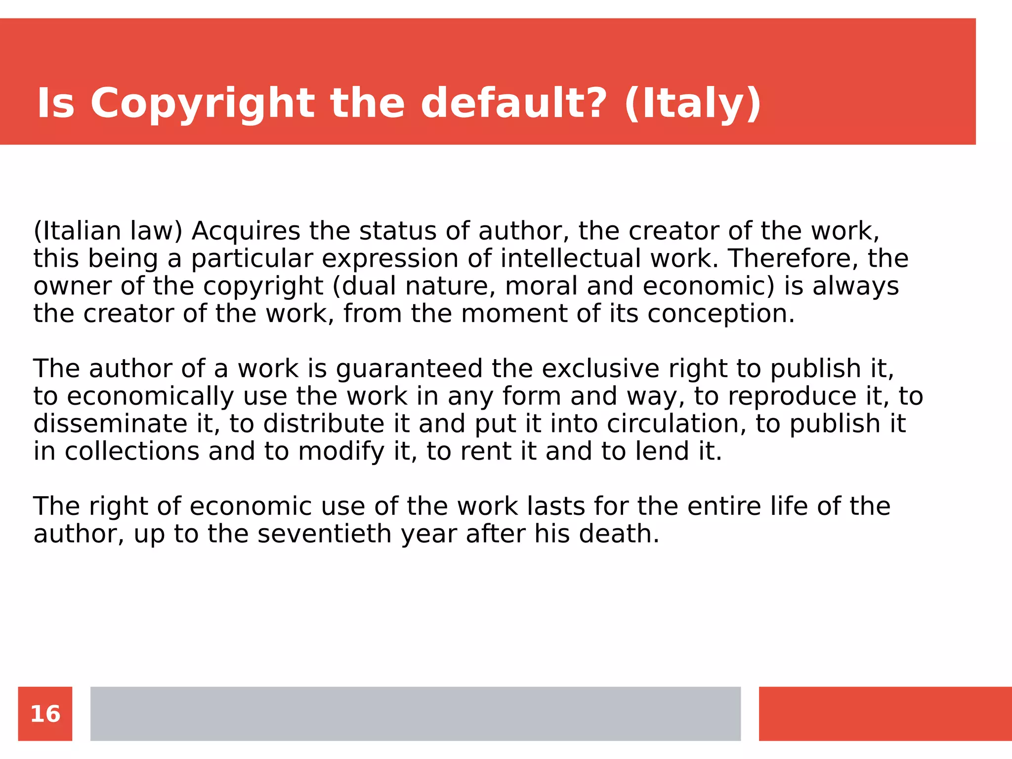 16
Is Copyright the default? (Italy)
(Italian law) Acquires the status of author, the creator of the work,
this being a particular expression of intellectual work. Therefore, the
owner of the copyright (dual nature, moral and economic) is always
the creator of the work, from the moment of its conception.
The author of a work is guaranteed the exclusive right to publish it,
to economically use the work in any form and way, to reproduce it, to
disseminate it, to distribute it and put it into circulation, to publish it
in collections and to modify it, to rent it and to lend it.
The right of economic use of the work lasts for the entire life of the
author, up to the seventieth year after his death.
 