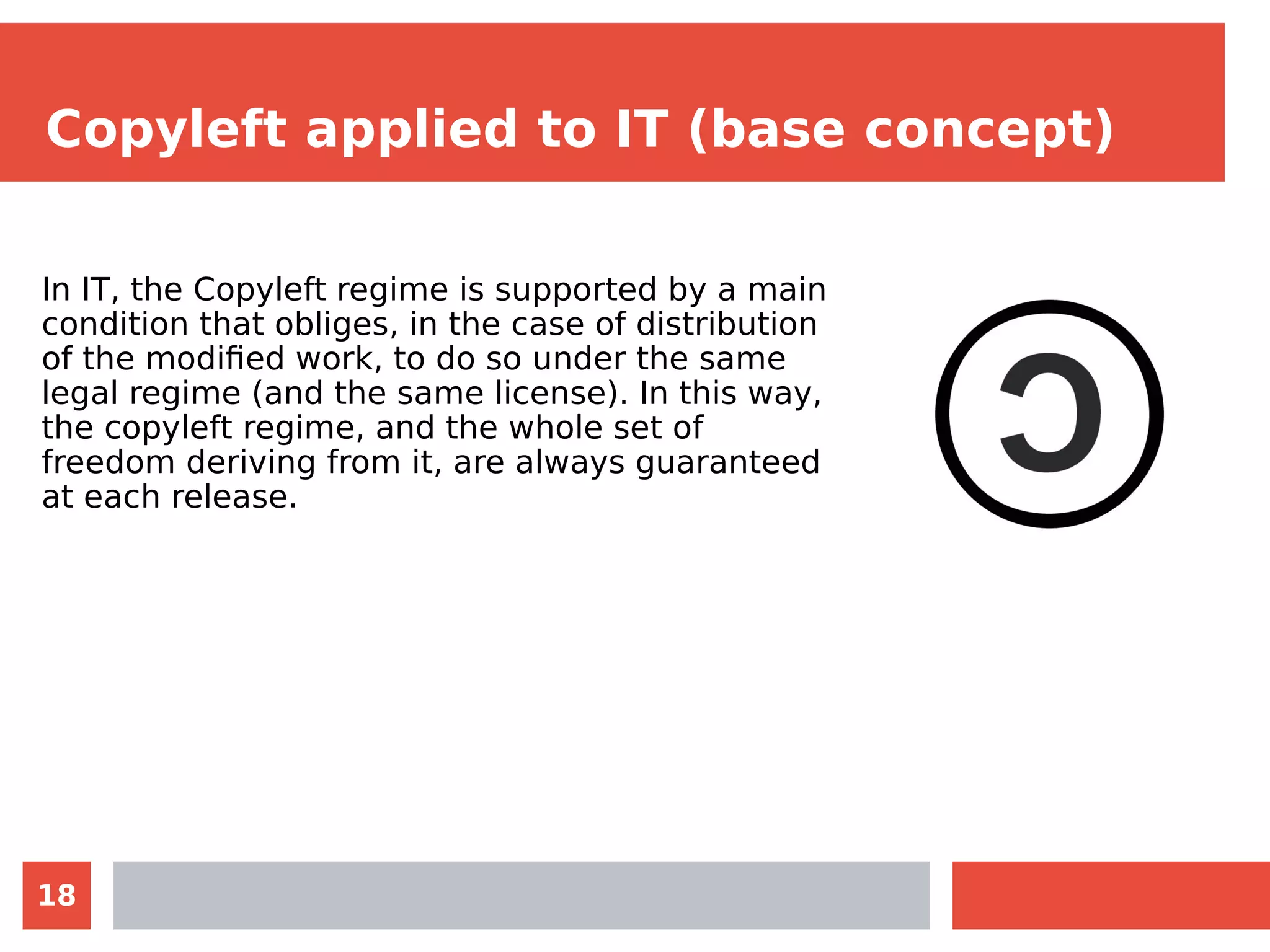 18
Copyleft applied to IT (base concept)
In IT, the Copyleft regime is supported by a main
condition that obliges, in the case of distribution
of the modified work, to do so under the same
legal regime (and the same license). In this way,
the copyleft regime, and the whole set of
freedom deriving from it, are always guaranteed
at each release.
 