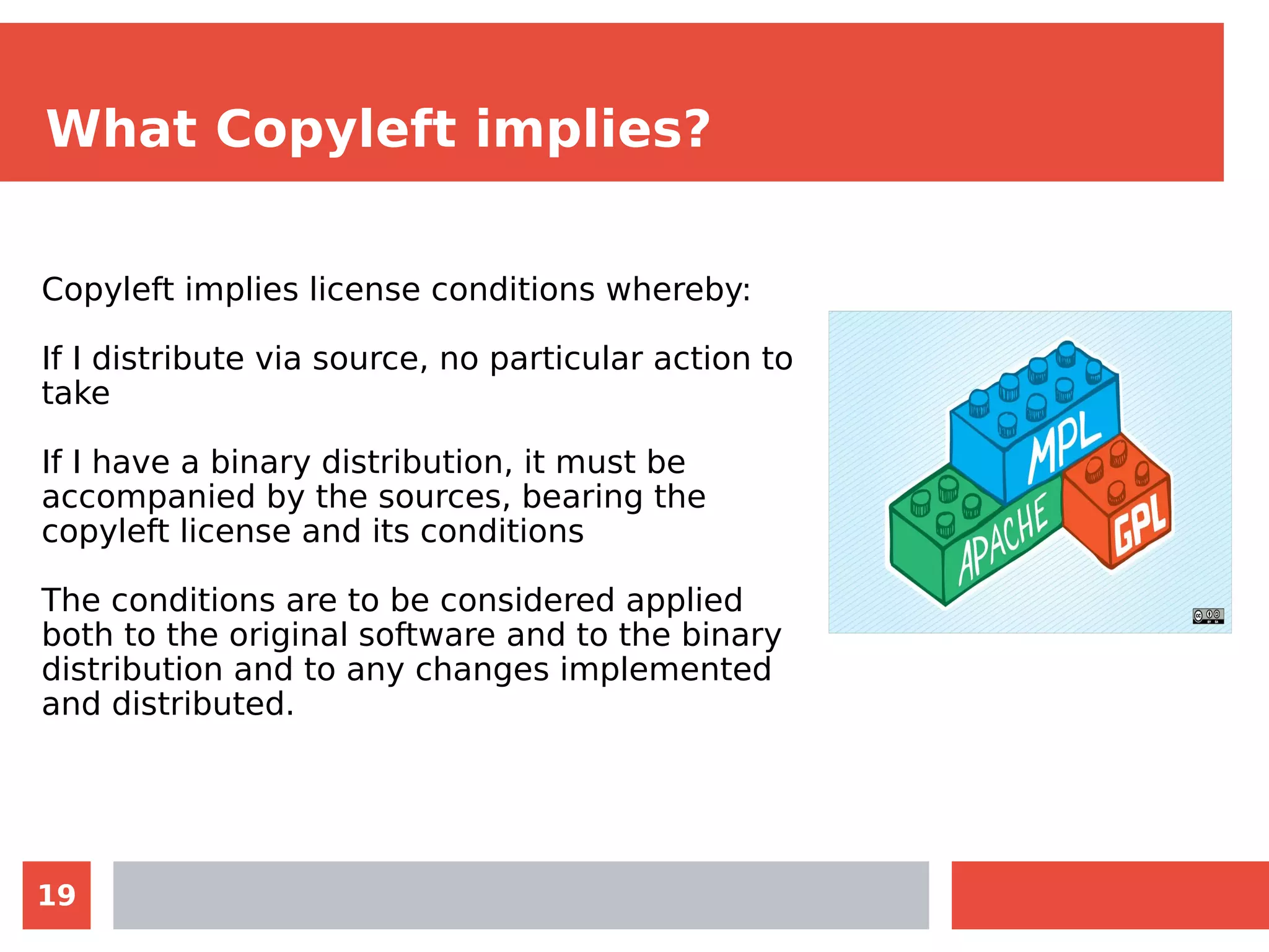 19
What Copyleft implies?
Copyleft implies license conditions whereby:
If I distribute via source, no particular action to
take
If I have a binary distribution, it must be
accompanied by the sources, bearing the
copyleft license and its conditions
The conditions are to be considered applied
both to the original software and to the binary
distribution and to any changes implemented
and distributed.
 