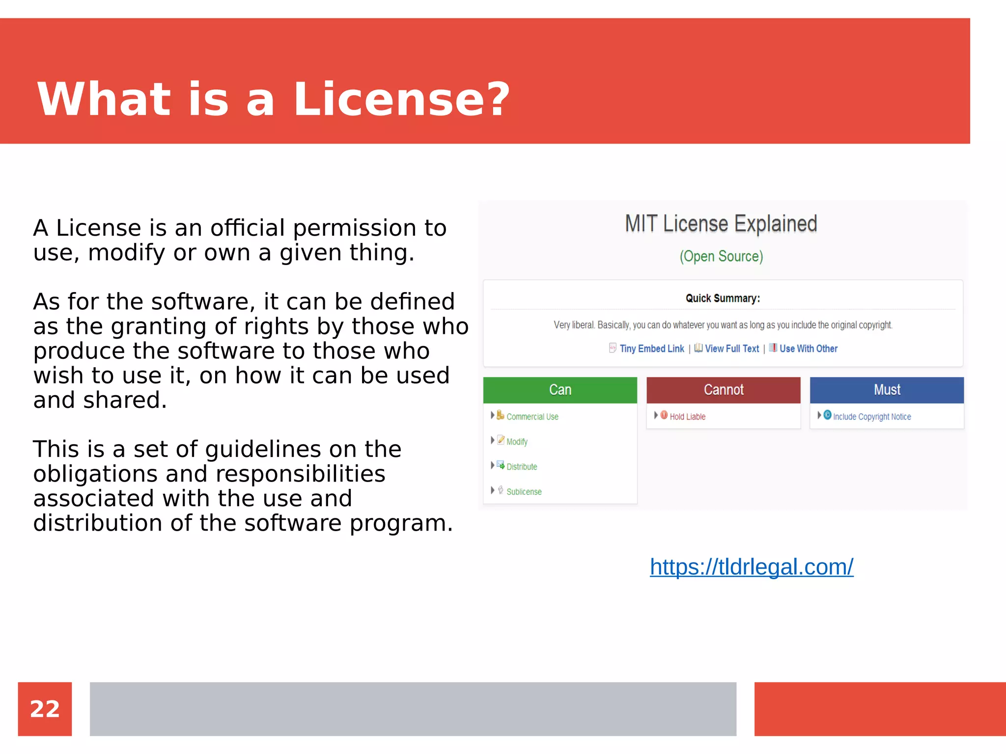 22
What is a License?
A License is an official permission to
use, modify or own a given thing.
As for the software, it can be defined
as the granting of rights by those who
produce the software to those who
wish to use it, on how it can be used
and shared.
This is a set of guidelines on the
obligations and responsibilities
associated with the use and
distribution of the software program.
https://tldrlegal.com/
 