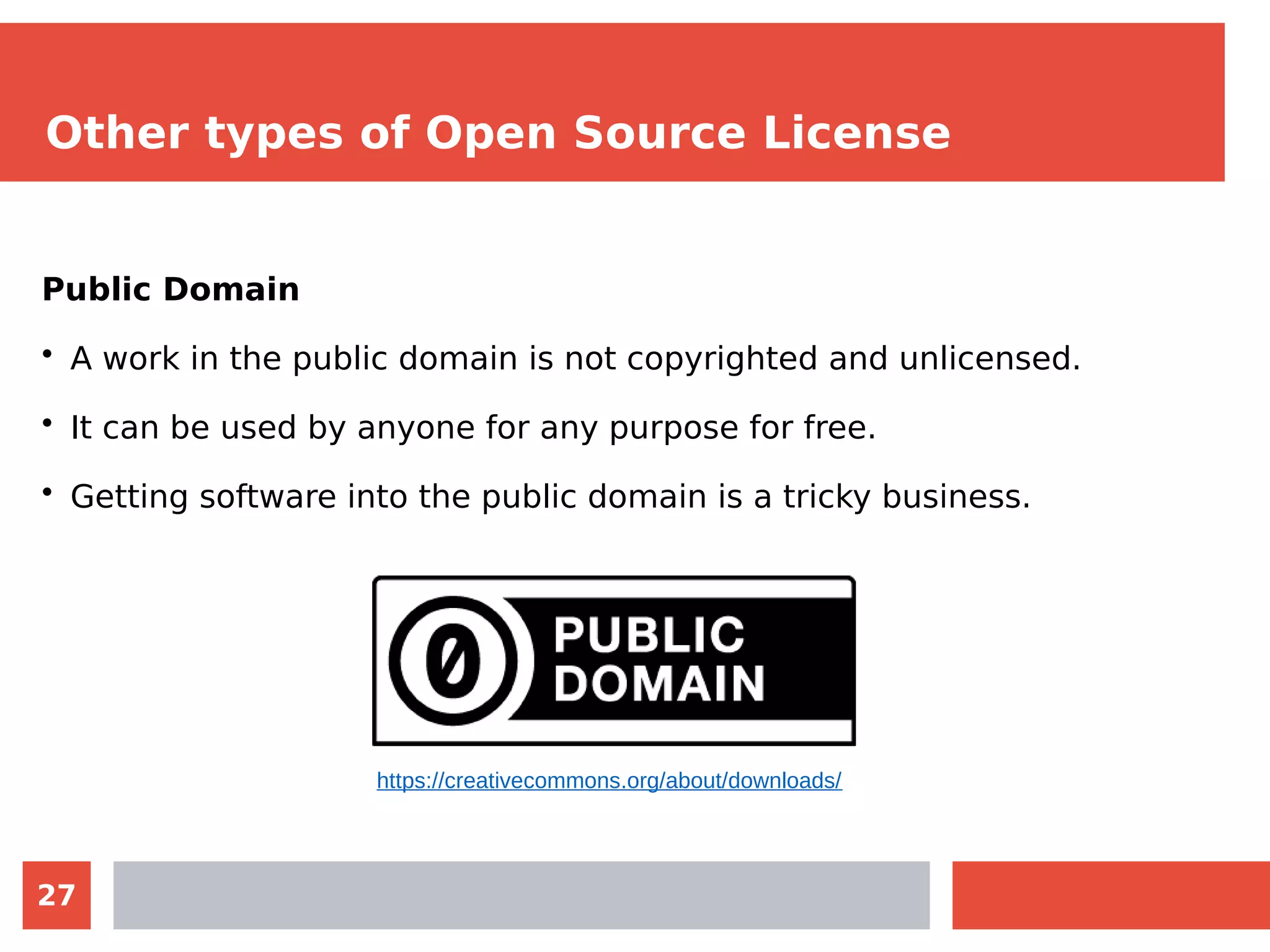 27
Other types of Open Source License
Public Domain
• A work in the public domain is not copyrighted and unlicensed.
• It can be used by anyone for any purpose for free.
• Getting software into the public domain is a tricky business.
https://creativecommons.org/about/downloads/
 