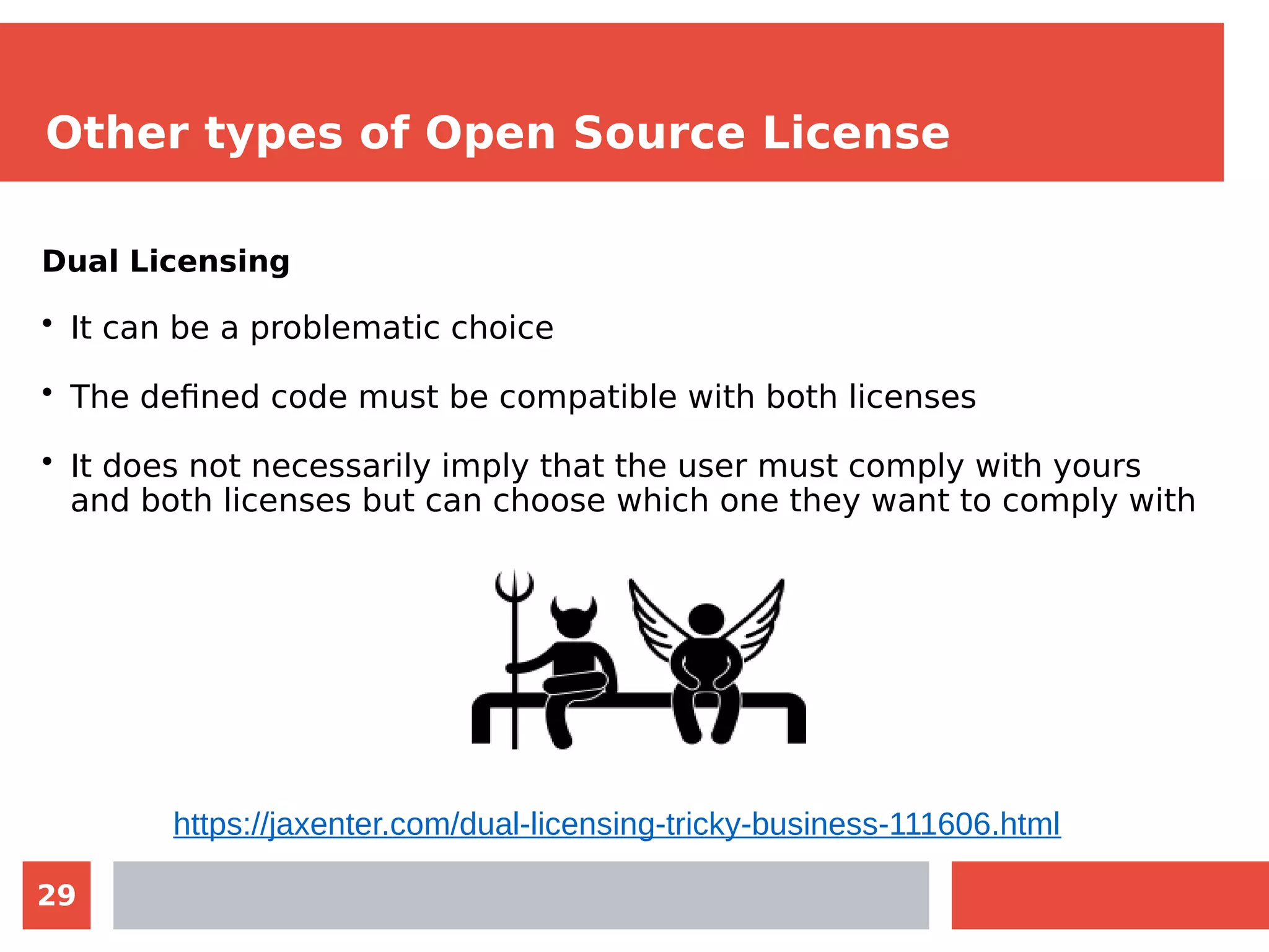 29
Other types of Open Source License
Dual Licensing
• It can be a problematic choice
• The defined code must be compatible with both licenses
• It does not necessarily imply that the user must comply with yours
and both licenses but can choose which one they want to comply with
https://jaxenter.com/dual-licensing-tricky-business-111606.html
 