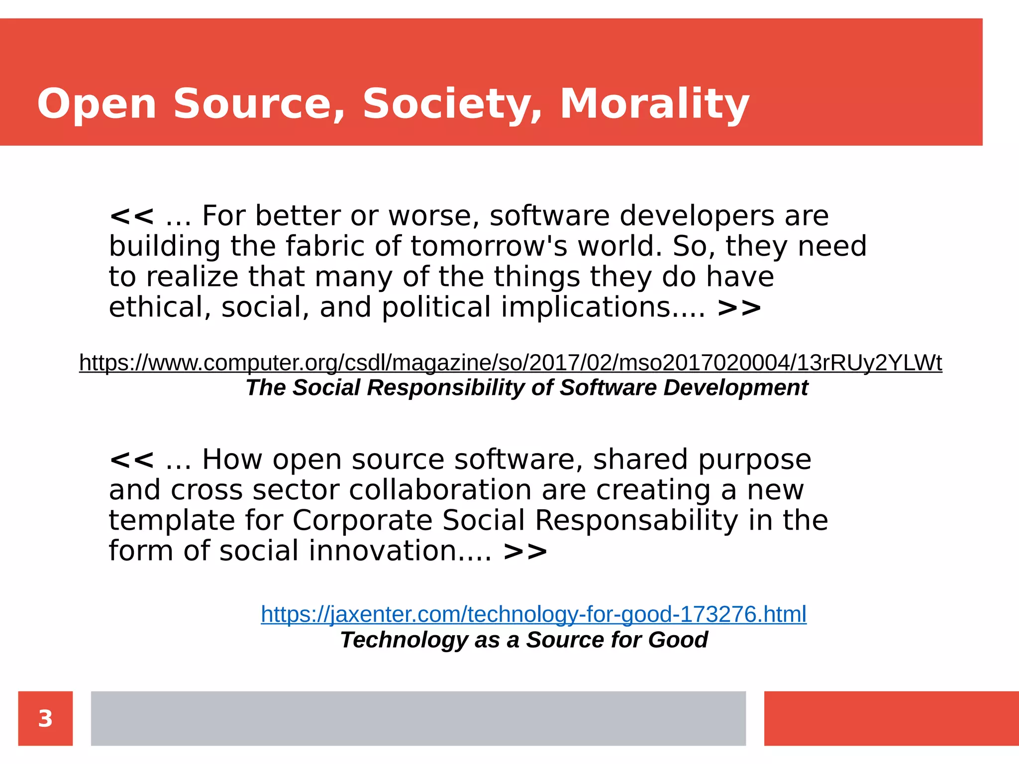 3
Open Source, Society, Morality
<< … For better or worse, software developers are
building the fabric of tomorrow's world. So, they need
to realize that many of the things they do have
ethical, social, and political implications.... >>
<< … How open source software, shared purpose
and cross sector collaboration are creating a new
template for Corporate Social Responsability in the
form of social innovation.... >>
https://www.computer.org/csdl/magazine/so/2017/02/mso2017020004/13rRUy2YLWt
The Social Responsibility of Software Development
https://jaxenter.com/technology-for-good-173276.html
Technology as a Source for Good
 