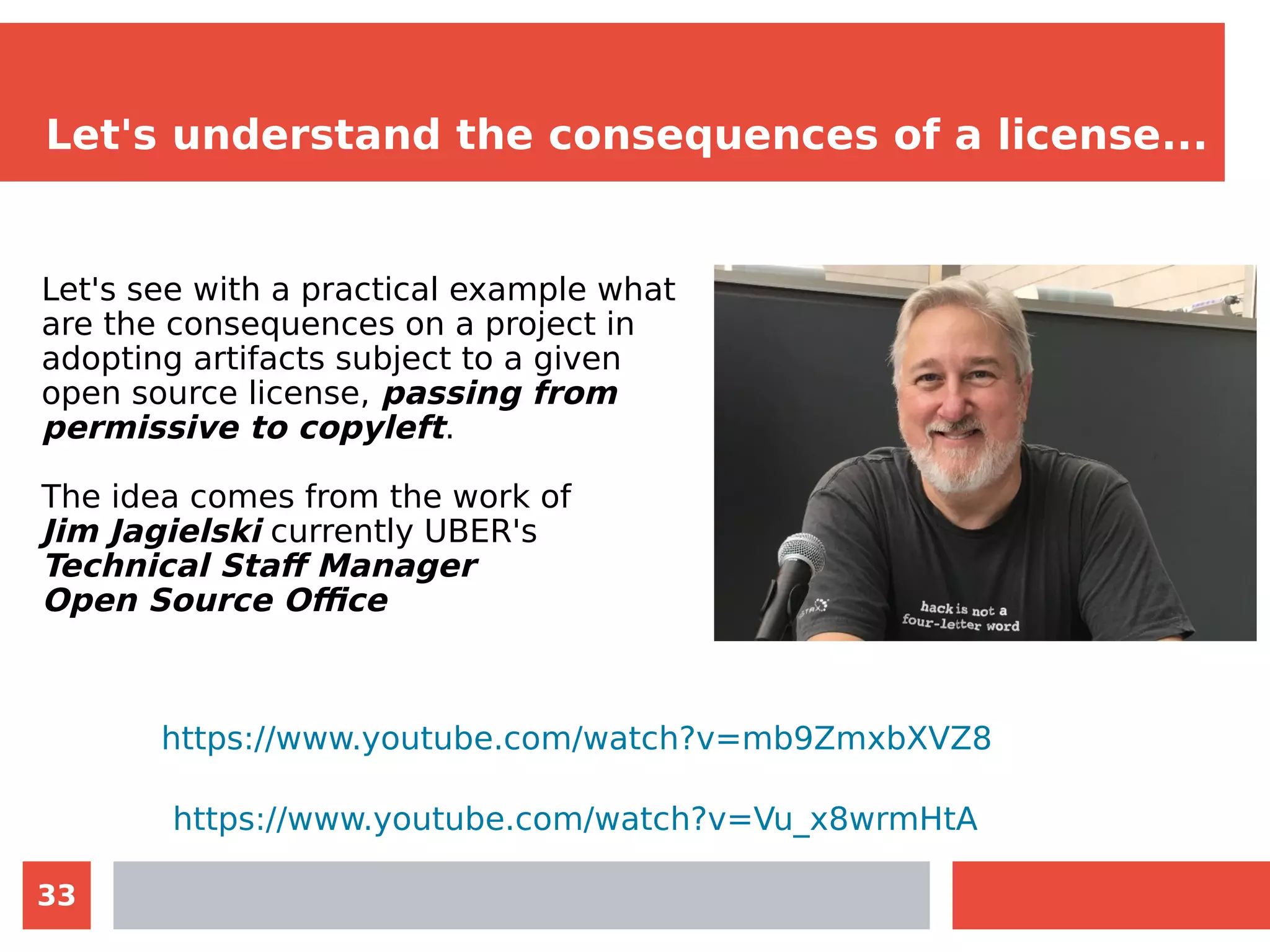 33
Let's understand the consequences of a license...
Let's see with a practical example what
are the consequences on a project in
adopting artifacts subject to a given
open source license, passing from
permissive to copyleft.
The idea comes from the work of
Jim Jagielski currently UBER's
Technical Staff Manager
Open Source Office
https://www.youtube.com/watch?v=mb9ZmxbXVZ8
https://www.youtube.com/watch?v=Vu_x8wrmHtA
 