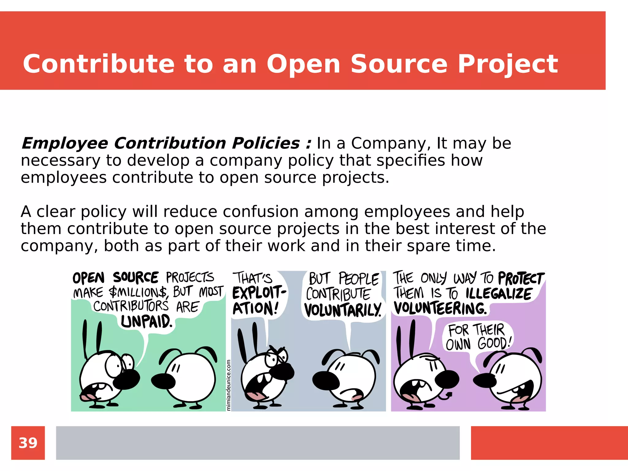 39
Contribute to an Open Source Project
Employee Contribution Policies : In a Company, It may be
necessary to develop a company policy that specifies how
employees contribute to open source projects.
A clear policy will reduce confusion among employees and help
them contribute to open source projects in the best interest of the
company, both as part of their work and in their spare time.
 
