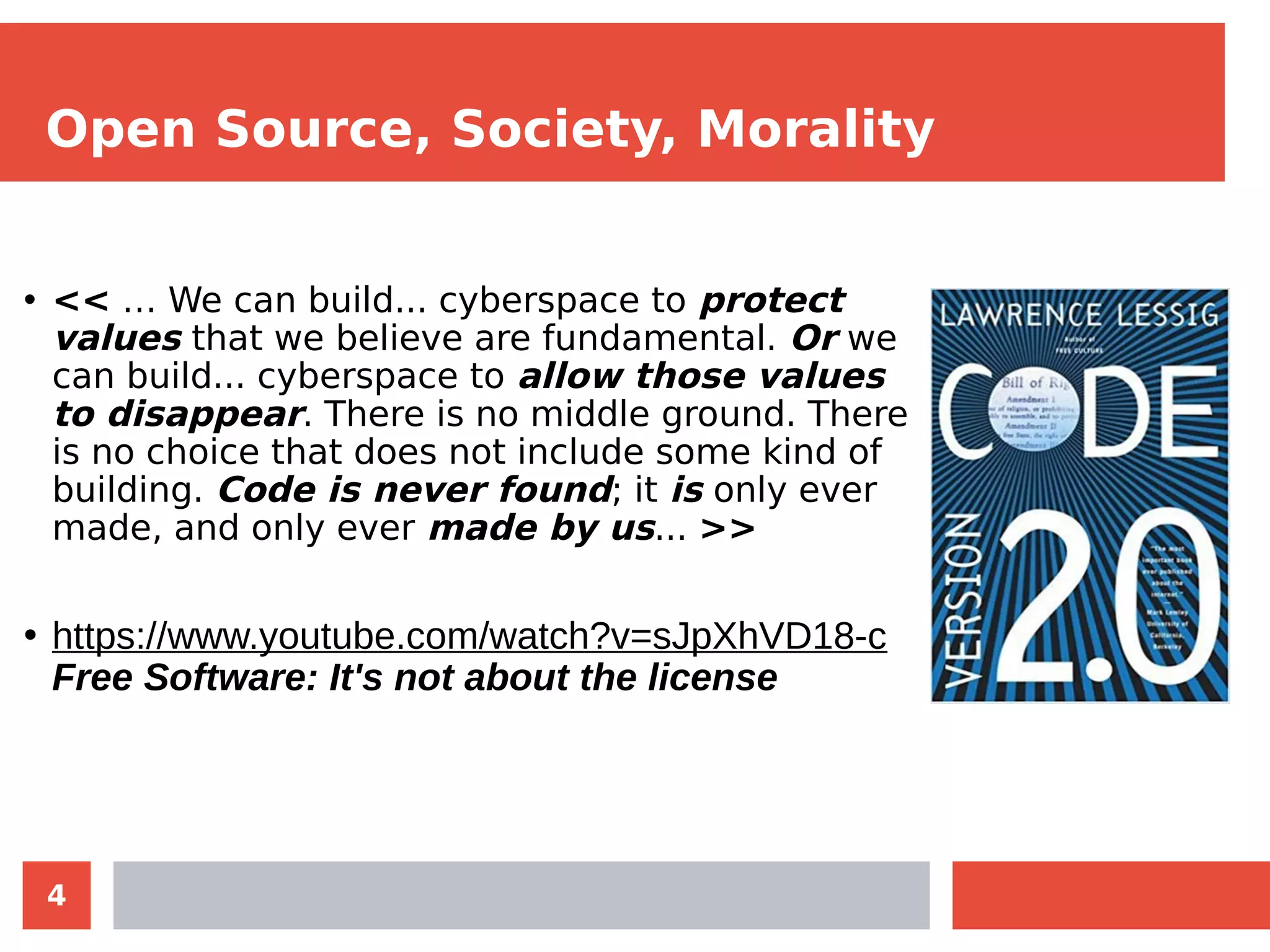 4
Open Source, Society, Morality
• << … We can build... cyberspace to protect
values that we believe are fundamental. Or we
can build... cyberspace to allow those values
to disappear. There is no middle ground. There
is no choice that does not include some kind of
building. Code is never found; it is only ever
made, and only ever made by us... >>
• https://www.youtube.com/watch?v=sJpXhVD18-c
Free Software: It's not about the license
 