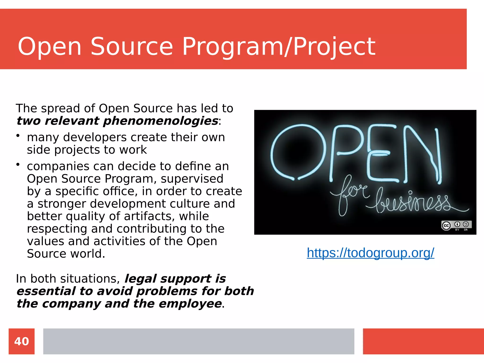 40
Open Source Program/Project
The spread of Open Source has led to
two relevant phenomenologies:
• many developers create their own
side projects to work
• companies can decide to define an
Open Source Program, supervised
by a specific office, in order to create
a stronger development culture and
better quality of artifacts, while
respecting and contributing to the
values and activities of the Open
Source world.
In both situations, legal support is
essential to avoid problems for both
the company and the employee.
https://todogroup.org/
 