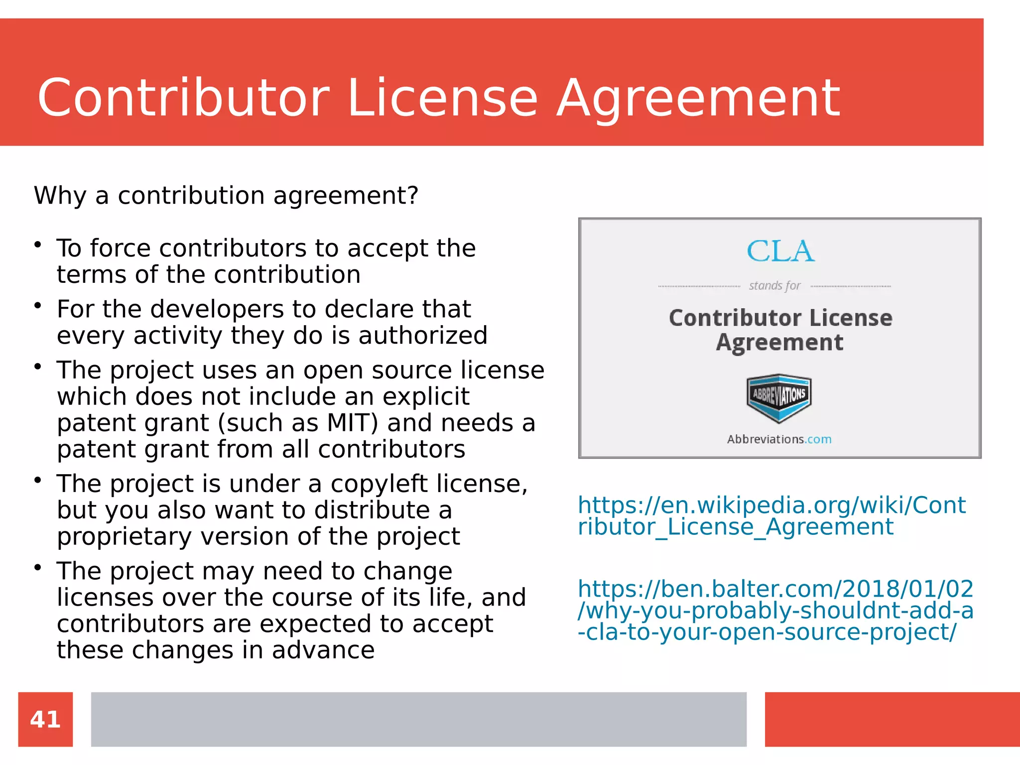 41
Contributor License Agreement
Why a contribution agreement?
• To force contributors to accept the
terms of the contribution
• For the developers to declare that
every activity they do is authorized
• The project uses an open source license
which does not include an explicit
patent grant (such as MIT) and needs a
patent grant from all contributors
• The project is under a copyleft license,
but you also want to distribute a
proprietary version of the project
• The project may need to change
licenses over the course of its life, and
contributors are expected to accept
these changes in advance
https://en.wikipedia.org/wiki/Cont
ributor_License_Agreement
https://ben.balter.com/2018/01/02
/why-you-probably-shouldnt-add-a
-cla-to-your-open-source-project/
 