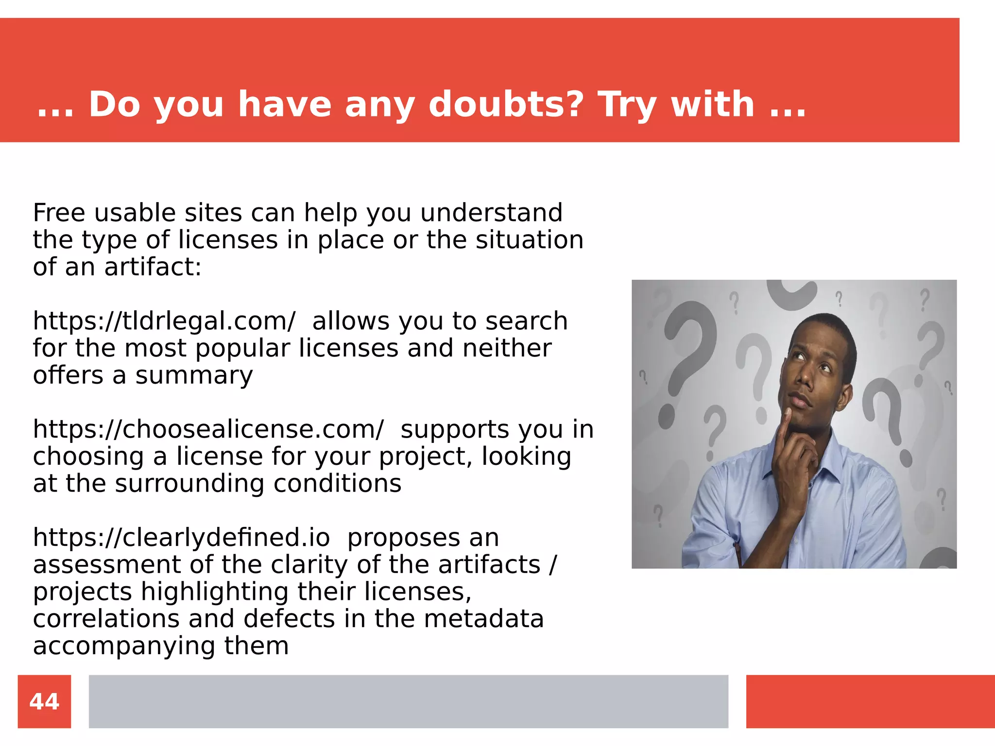 44
... Do you have any doubts? Try with ...
Free usable sites can help you understand
the type of licenses in place or the situation
of an artifact:
https://tldrlegal.com/ allows you to search
for the most popular licenses and neither
offers a summary
https://choosealicense.com/ supports you in
choosing a license for your project, looking
at the surrounding conditions
https://clearlydefined.io proposes an
assessment of the clarity of the artifacts /
projects highlighting their licenses,
correlations and defects in the metadata
accompanying them
 