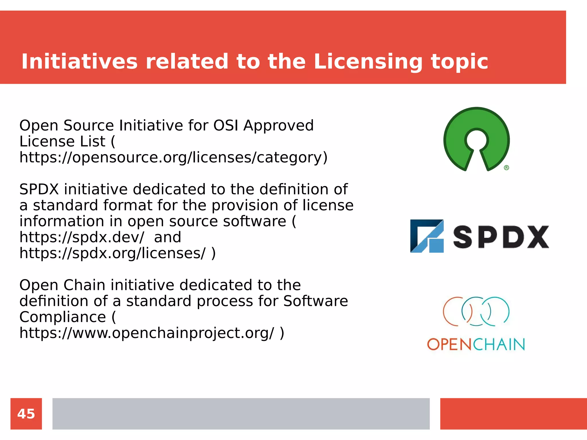 45
Initiatives related to the Licensing topic
Open Source Initiative for OSI Approved
License List (
https://opensource.org/licenses/category)
SPDX initiative dedicated to the definition of
a standard format for the provision of license
information in open source software (
https://spdx.dev/ and
https://spdx.org/licenses/ )
Open Chain initiative dedicated to the
definition of a standard process for Software
Compliance (
https://www.openchainproject.org/ )
 