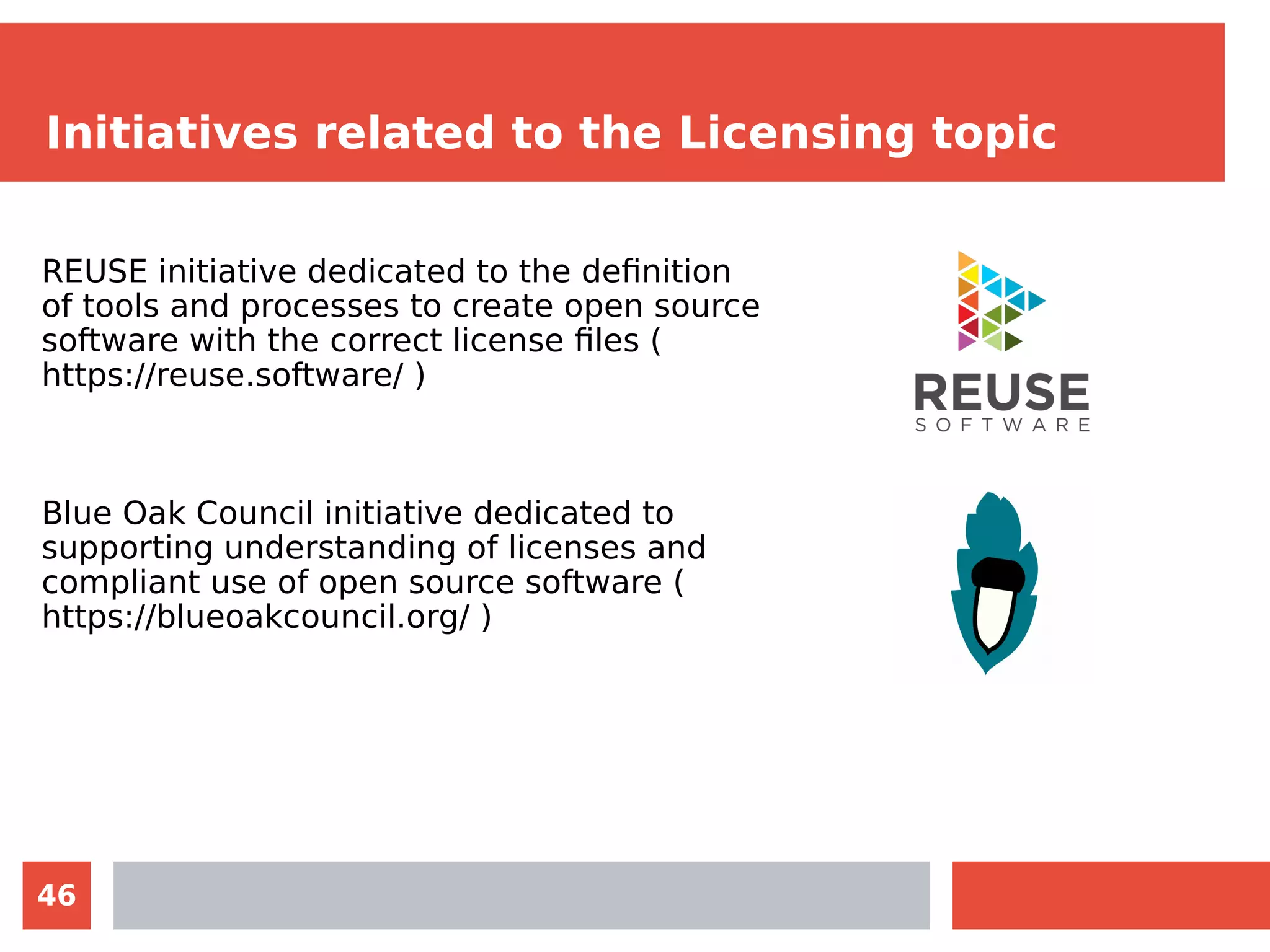 46
Initiatives related to the Licensing topic
REUSE initiative dedicated to the definition
of tools and processes to create open source
software with the correct license files (
https://reuse.software/ )
Blue Oak Council initiative dedicated to
supporting understanding of licenses and
compliant use of open source software (
https://blueoakcouncil.org/ )
 