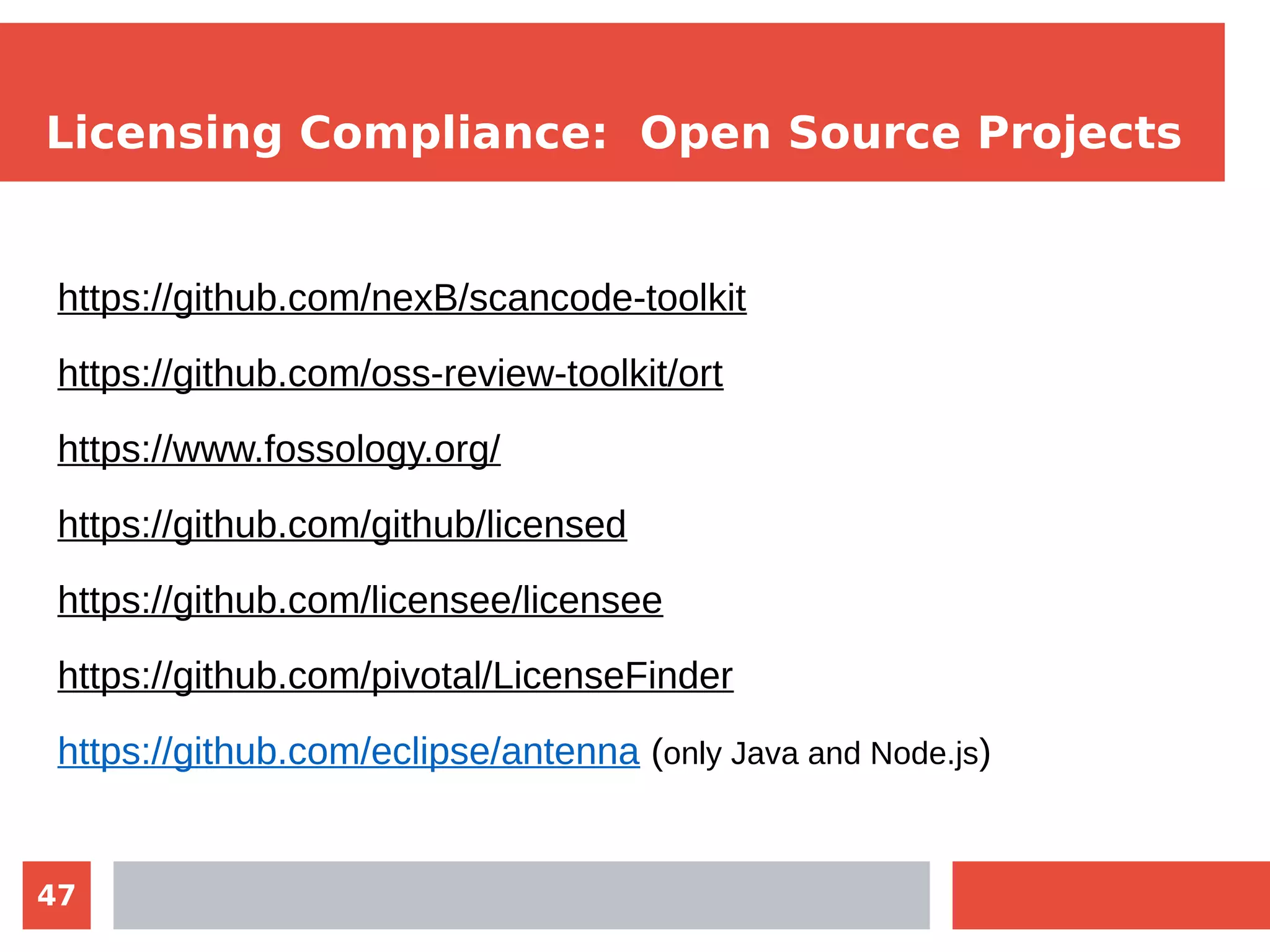 47
Licensing Compliance: Open Source Projects
https://github.com/nexB/scancode-toolkit
https://github.com/oss-review-toolkit/ort
https://www.fossology.org/
https://github.com/github/licensed
https://github.com/licensee/licensee
https://github.com/pivotal/LicenseFinder
https://github.com/eclipse/antenna (only Java and Node.js)
 