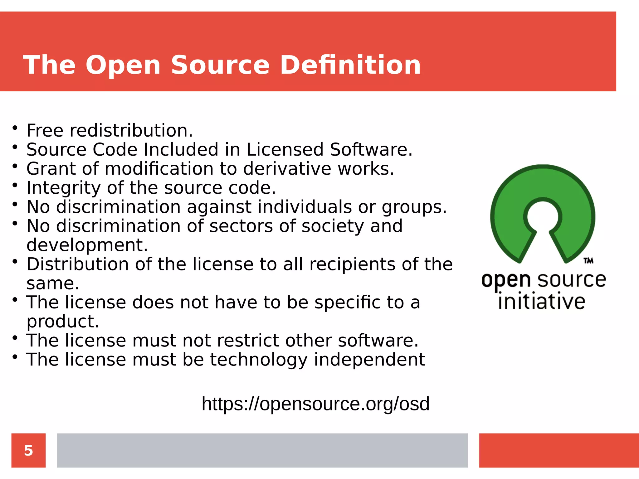 5
The Open Source Definition
• Free redistribution.
• Source Code Included in Licensed Software.
• Grant of modification to derivative works.
• Integrity of the source code.
• No discrimination against individuals or groups.
• No discrimination of sectors of society and
development.
• Distribution of the license to all recipients of the
same.
• The license does not have to be specific to a
product.
• The license must not restrict other software.
• The license must be technology independent
https://opensource.org/osd
 