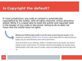15
Is Copyright the default?
In most jurisdictions, any code or content is automatically
copyrighted by the author, with all rights reserved, unless otherwise
stated. While it is a good idea to state the author and copyright date
in the header of any code or document, failing to do so does not
mean that the author have no rights.
 