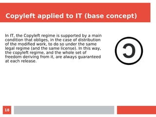 18
Copyleft applied to IT (base concept)
In IT, the Copyleft regime is supported by a main
condition that obliges, in the case of distribution
of the modified work, to do so under the same
legal regime (and the same license). In this way,
the copyleft regime, and the whole set of
freedom deriving from it, are always guaranteed
at each release.
 
