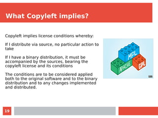 19
What Copyleft implies?
Copyleft implies license conditions whereby:
If I distribute via source, no particular action to
take
If I have a binary distribution, it must be
accompanied by the sources, bearing the
copyleft license and its conditions
The conditions are to be considered applied
both to the original software and to the binary
distribution and to any changes implemented
and distributed.
 