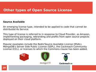 28
Other types of Open Source License
Source Available
An emerging license type, intended to be applied to code that cannot be
distributed As Service.
This type of license is referred to in response to Cloud Provider, as Amazon,
implementing packaging, rebranding and profits from open source projects
deployed on their cloud platform.
Popular examples include the Redis'Source Available License (RSAL),
MongoDB's Server Side Public License (SSPL), the Cockroach Community
License (CCL), or licenses to which the Commons clause has been added.
 