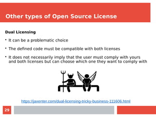 29
Other types of Open Source License
Dual Licensing
• It can be a problematic choice
• The defined code must be compatible with both licenses
• It does not necessarily imply that the user must comply with yours
and both licenses but can choose which one they want to comply with
https://jaxenter.com/dual-licensing-tricky-business-111606.html
 