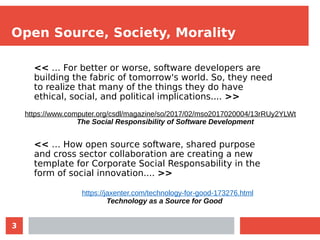 3
Open Source, Society, Morality
<< … For better or worse, software developers are
building the fabric of tomorrow's world. So, they need
to realize that many of the things they do have
ethical, social, and political implications.... >>
<< … How open source software, shared purpose
and cross sector collaboration are creating a new
template for Corporate Social Responsability in the
form of social innovation.... >>
https://www.computer.org/csdl/magazine/so/2017/02/mso2017020004/13rRUy2YLWt
The Social Responsibility of Software Development
https://jaxenter.com/technology-for-good-173276.html
Technology as a Source for Good
 