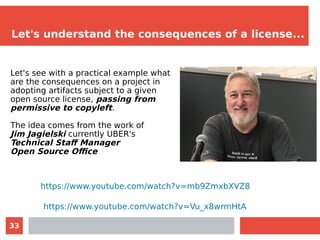 33
Let's understand the consequences of a license...
Let's see with a practical example what
are the consequences on a project in
adopting artifacts subject to a given
open source license, passing from
permissive to copyleft.
The idea comes from the work of
Jim Jagielski currently UBER's
Technical Staff Manager
Open Source Office
https://www.youtube.com/watch?v=mb9ZmxbXVZ8
https://www.youtube.com/watch?v=Vu_x8wrmHtA
 