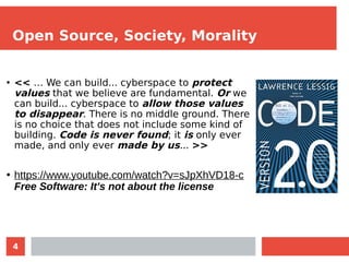 4
Open Source, Society, Morality
• << … We can build... cyberspace to protect
values that we believe are fundamental. Or we
can build... cyberspace to allow those values
to disappear. There is no middle ground. There
is no choice that does not include some kind of
building. Code is never found; it is only ever
made, and only ever made by us... >>
• https://www.youtube.com/watch?v=sJpXhVD18-c
Free Software: It's not about the license
 