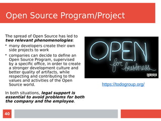 40
Open Source Program/Project
The spread of Open Source has led to
two relevant phenomenologies:
• many developers create their own
side projects to work
• companies can decide to define an
Open Source Program, supervised
by a specific office, in order to create
a stronger development culture and
better quality of artifacts, while
respecting and contributing to the
values and activities of the Open
Source world.
In both situations, legal support is
essential to avoid problems for both
the company and the employee.
https://todogroup.org/
 