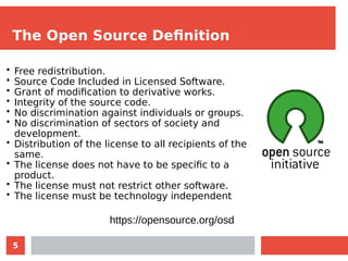 5
The Open Source Definition
• Free redistribution.
• Source Code Included in Licensed Software.
• Grant of modification to derivative works.
• Integrity of the source code.
• No discrimination against individuals or groups.
• No discrimination of sectors of society and
development.
• Distribution of the license to all recipients of the
same.
• The license does not have to be specific to a
product.
• The license must not restrict other software.
• The license must be technology independent
https://opensource.org/osd
 