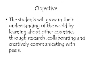 Objective
• The students will grow in their
  understanding of the world by
  learning about other countries
  through research ,collaborating and
  creatively communicating with
  peers.
 