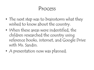 Process
• The next step was to brainstorm what they
  wished to know about the country.
• When these areas were indentified, the
  children researched the country using
  reference books, internet, and Google Drive
  with Ms. Sandin.
• A presentation now was planned.
 