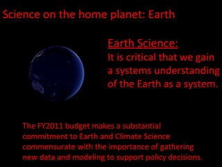 Science on the home planet: Earth Earth Science: It is critical that we gain a systems understanding of the Earth as a system. The FY2011 budget makes a substantial commitment to Earth and Climate Science commensurate with the importance of gathering new data and modeling to support policy decisions. 