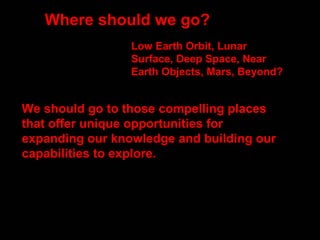 Where should we go?  We should go to those compelling places that offer unique opportunities for expanding our knowledge and building our capabilities to explore.  Low Earth Orbit, Lunar Surface, Deep Space, Near Earth Objects, Mars, Beyond? 