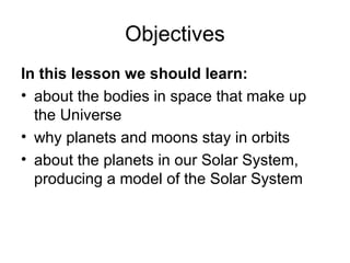 Objectives In this lesson we should learn: about the bodies in space that make up the Universe why planets and moons stay in orbits about the planets in our Solar System, producing a model of the Solar System  