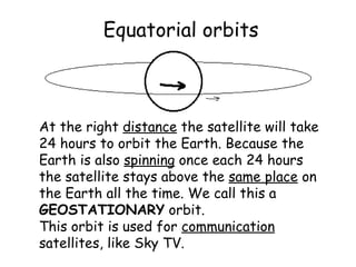 Equatorial orbits At the right  distance  the satellite will take 24 hours to orbit the Earth. Because the Earth is also  spinning  once each 24 hours the satellite stays above the  same place  on the Earth all the time. We call this a  GEOSTATIONARY  orbit. This orbit is used for  communication  satellites, like Sky TV. 